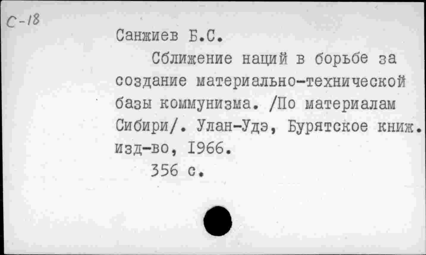 ﻿С-18
Санжиев Б.С.
Сближение наций в борьбе за создание материально-технической базы коммунизма. /По материалам Сибири/. Улан-Удэ, Бурятское книж. изд-во, 1966.
356 с.